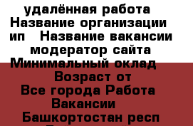 удалённая работа › Название организации ­ ип › Название вакансии ­ модератор сайта › Минимальный оклад ­ 39 500 › Возраст от ­ 18 - Все города Работа » Вакансии   . Башкортостан респ.,Баймакский р-н